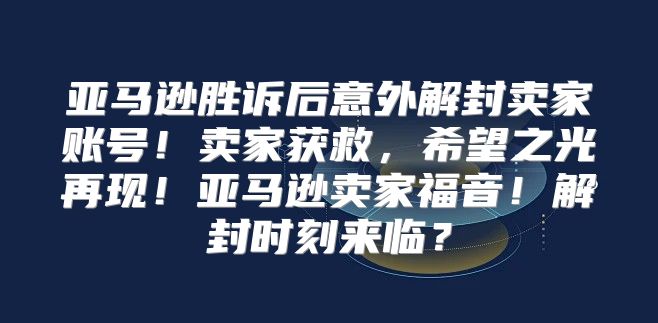 亚马逊胜诉后意外解封卖家账号！卖家获救，希望之光再现！亚马逊卖家福音！解封时刻来临？