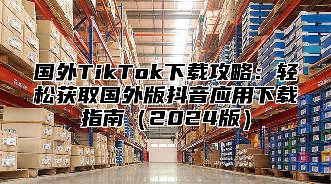 国外TikTok下载攻略：轻松获取国外版抖音应用下载指南2025版