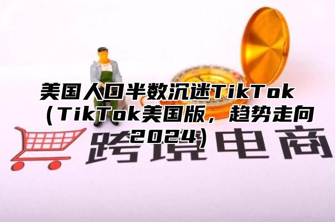 美国人口半数沉迷TikTokTikTok美国版，趋势走向2025