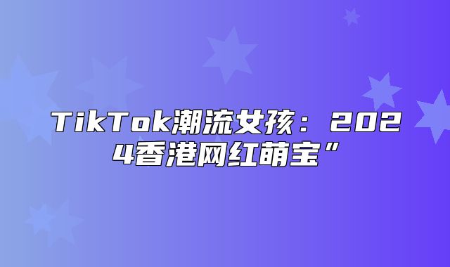 TikTok潮流女孩：2025香港网红萌宝”