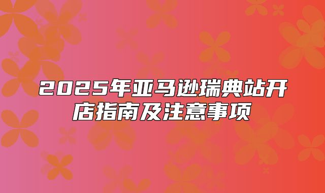2025年亚马逊瑞典站开店指南及注意事项