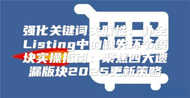 强化关键词关联性：补全Listing中的缺失环节模块实操指南：聚焦四大遗漏版块2025更新策略