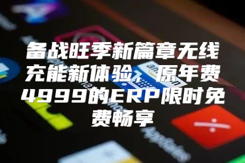备战旺季新篇章无线充能新体验，原年费4999的ERP限时免费畅享