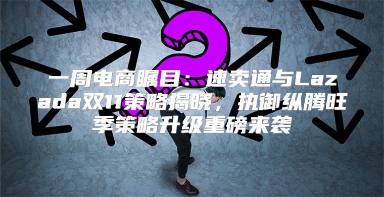 一周电商瞩目：速卖通与Lazada双11策略揭晓，执御纵腾旺季策略升级重磅来袭