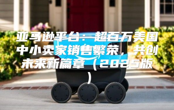 亚马逊平台：超百万美国中小卖家销售繁荣，共创未来新篇章2025版