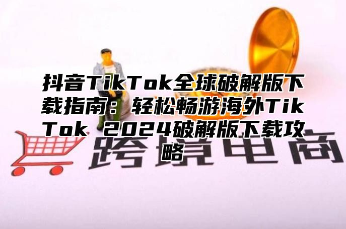 抖音TikTok全球破解版下载指南：轻松畅游海外TikTok 2025破解版下载攻略