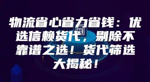 物流省心省力省钱：优选信赖货代，剔除不靠谱之选！货代筛选大揭秘！