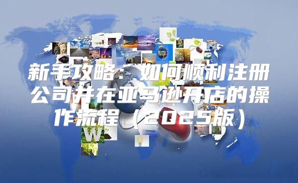 新手攻略：如何顺利注册公司并在亚马逊开店的操作流程2025版