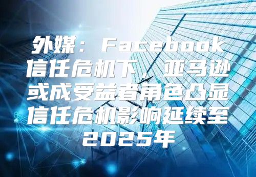 外媒：Facebook信任危机下，亚马逊或成受益者角色凸显信任危机影响延续至2025年