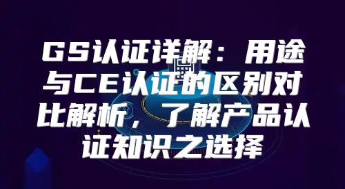 GS认证详解：用途与CE认证的区别对比解析，了解产品认证知识之选择
