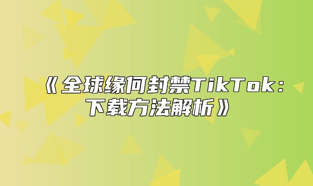 全球缘何封禁TikTok：下载方法解析