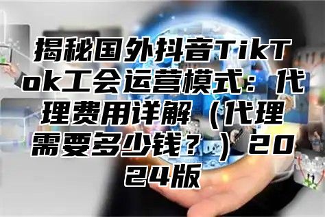 揭秘国外抖音TikTok工会运营模式：代理费用详解代理需要多少钱？2025版