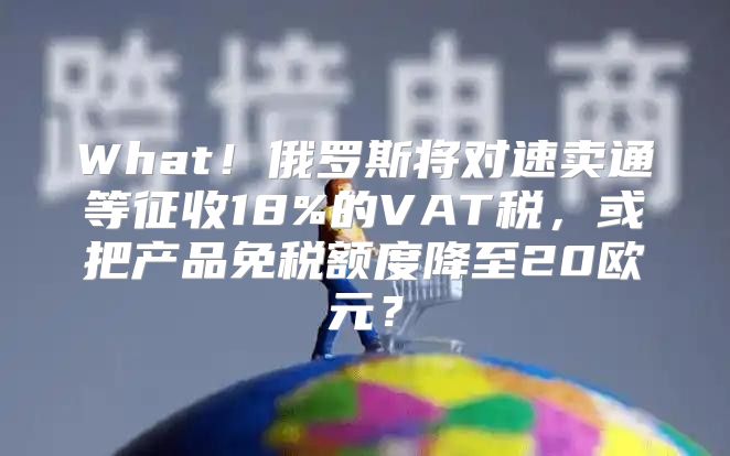 What！俄罗斯将对速卖通等征收18%的VAT税，或把产品免税额度降至20欧元？