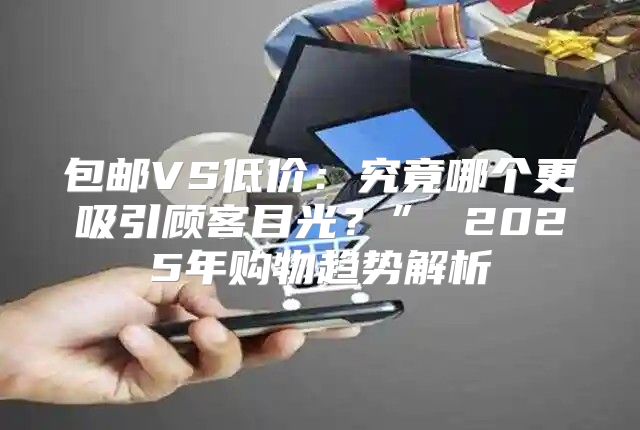包邮VS低价：究竟哪个更吸引顾客目光？” 2025年购物趋势解析