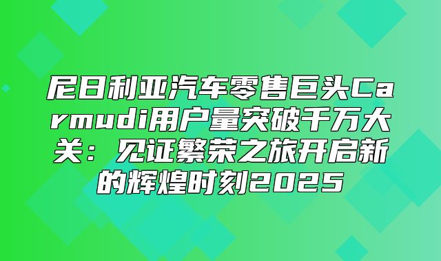 尼日利亚汽车零售巨头Carmudi用户量突破千万大关：见证繁荣之旅开启新的辉煌时刻2025