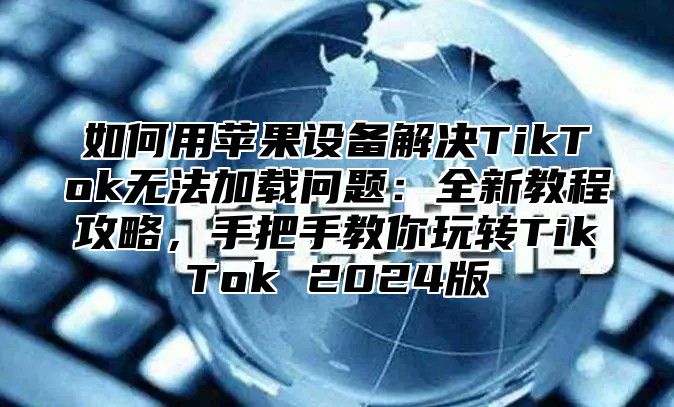 如何用苹果设备解决TikTok无法加载问题：全新教程攻略，手把手教你玩转TikTok 2025版