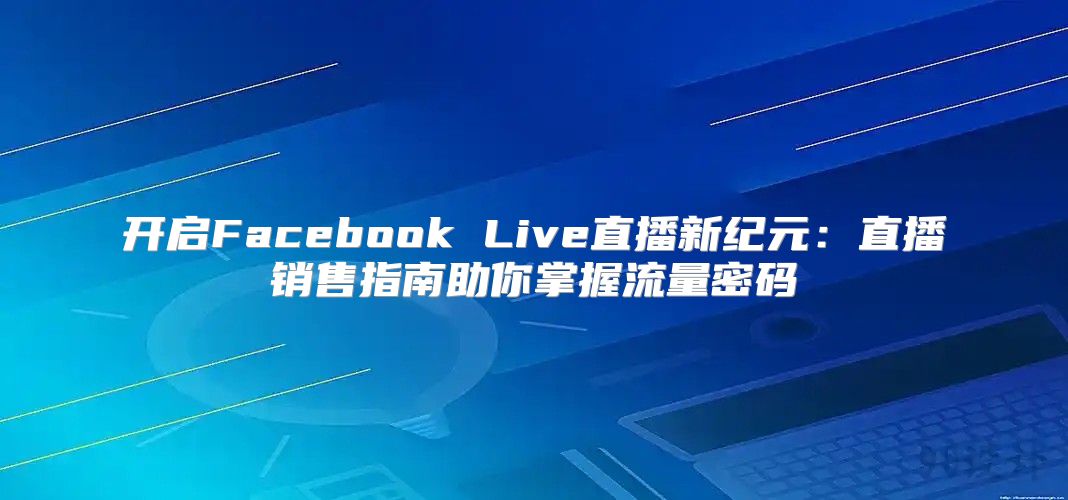开启Facebook Live直播新纪元：直播销售指南助你掌握流量密码