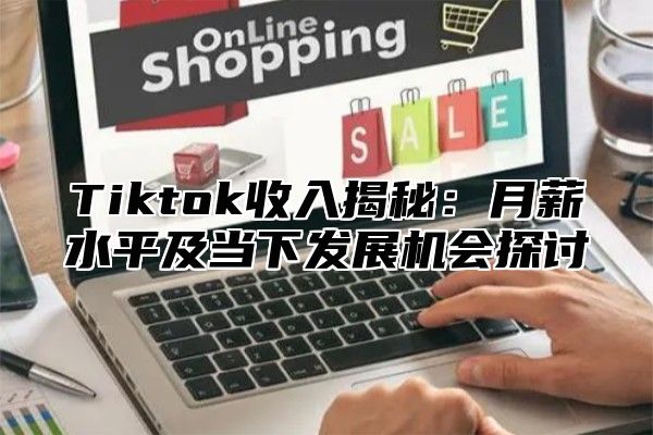 Tiktok收入揭秘：月薪水平及当下发展机会探讨