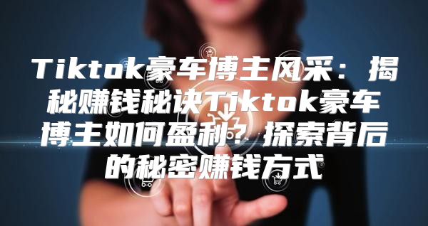 Tiktok豪车博主风采：揭秘赚钱秘诀Tiktok豪车博主如何盈利？探索背后的秘密赚钱方式