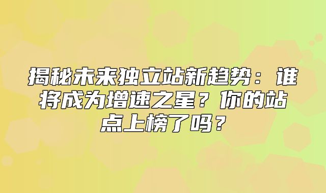 揭秘未来独立站新趋势：谁将成为增速之星？你的站点上榜了吗？