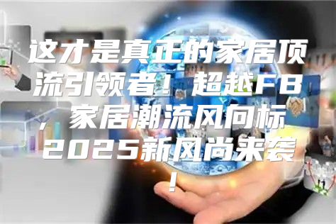这才是真正的家居顶流引领者！超越FB，家居潮流风向标 2025新风尚来袭！