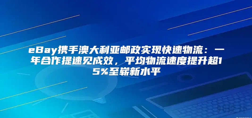 eBay携手澳大利亚邮政实现快速物流：一年合作提速见成效，平均物流速度提升超15%至崭新水平