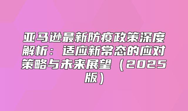 亚马逊最新防疫政策深度解析：适应新常态的应对策略与未来展望2025版