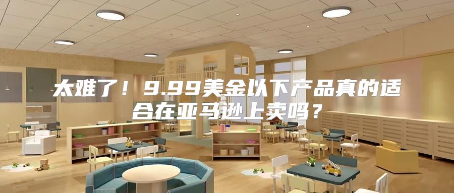 太难了！9.99美金以下产品真的适合在亚马逊上卖吗？