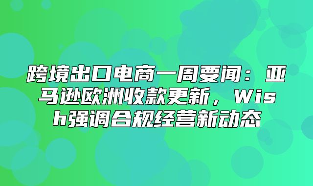 跨境出口电商一周要闻：亚马逊欧洲收款更新，Wish强调合规经营新动态