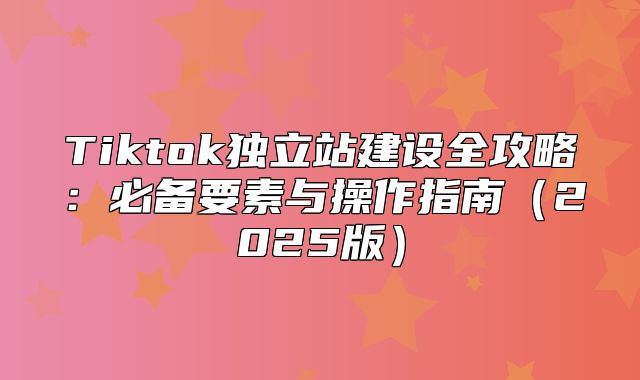 Tiktok独立站建设全攻略：必备要素与操作指南2025版