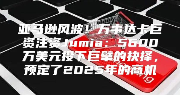 亚马逊风波！万事达卡巨资注资Jumia：5600万美元投下巨擘的抉择，预定了2025年的商机