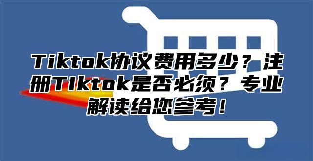 Tiktok协议费用多少？注册Tiktok是否必须？专业解读给您参考！
