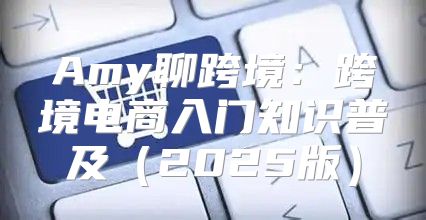 Amy聊跨境：跨境电商入门知识普及2025版