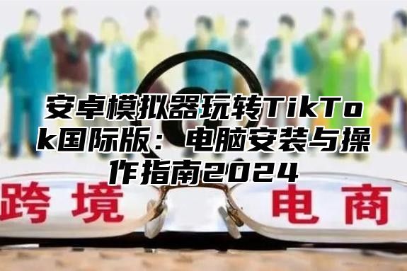 安卓模拟器玩转TikTok国际版：电脑安装与操作指南2025