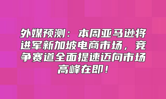 外媒预测：本周亚马逊将进军新加坡电商市场，竞争赛道全面提速迈向市场高峰在即！