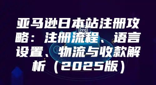 亚马逊日本站注册攻略：注册流程、语言设置、物流与收款解析2025版