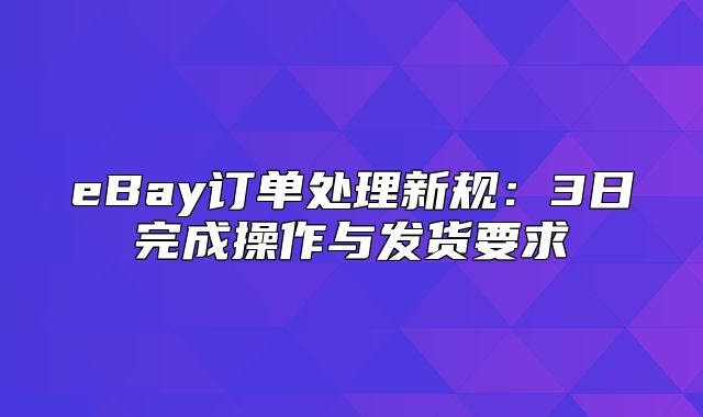 eBay订单处理新规：3日完成操作与发货要求