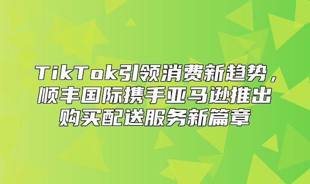 TikTok引领消费新趋势，顺丰国际携手亚马逊推出购买配送服务新篇章