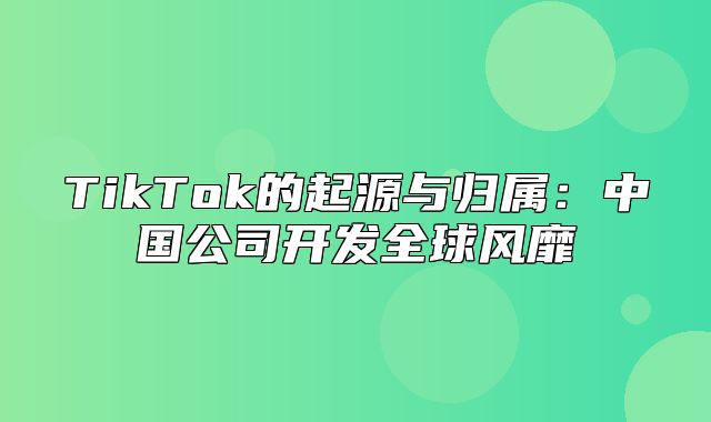 TikTok的起源与归属：中国公司开发全球风靡