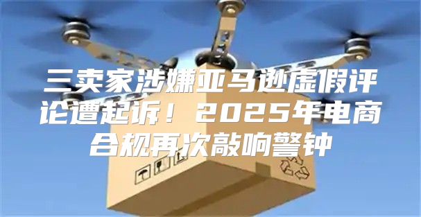 三卖家涉嫌亚马逊虚假评论遭起诉！2025年电商合规再次敲响警钟