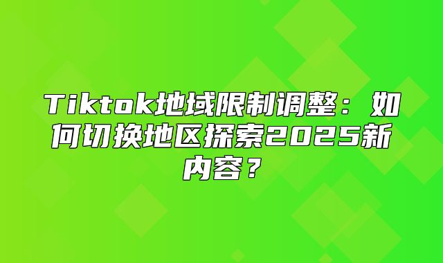Tiktok地域限制调整：如何切换地区探索2025新内容？