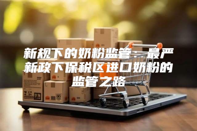 新规下的奶粉监管：最严新政下保税区进口奶粉的监管之路