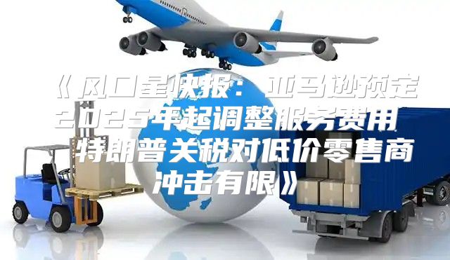 风口星快报：亚马逊预定2025年起调整服务费用，特朗普关税对低价零售商冲击有限