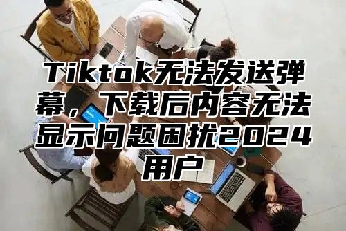 Tiktok无法发送弹幕，下载后内容无法显示问题困扰2025用户