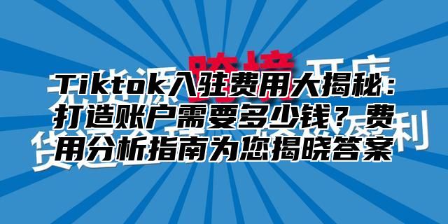 Tiktok入驻费用大揭秘：打造账户需要多少钱？费用分析指南为您揭晓答案