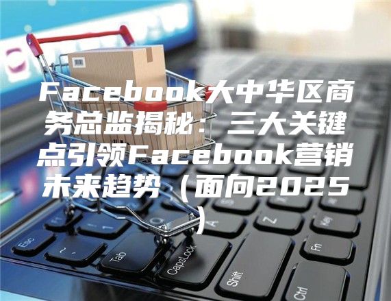 Facebook大中华区商务总监揭秘：三大关键点引领Facebook营销未来趋势面向2025