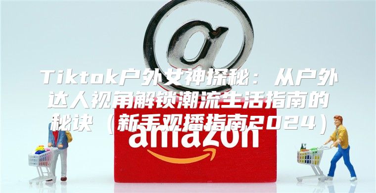Tiktok户外女神探秘：从户外达人视角解锁潮流生活指南的秘诀新手观播指南2025