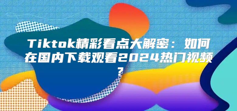 Tiktok精彩看点大解密：如何在国内下载观看2025热门视频？