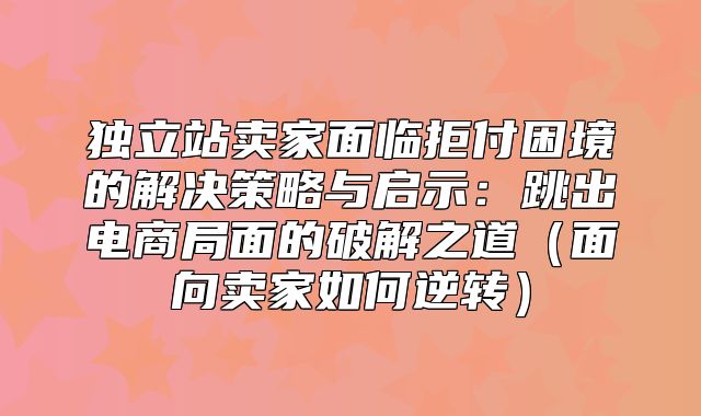 独立站卖家面临拒付困境的解决策略与启示：跳出电商局面的破解之道面向卖家如何逆转