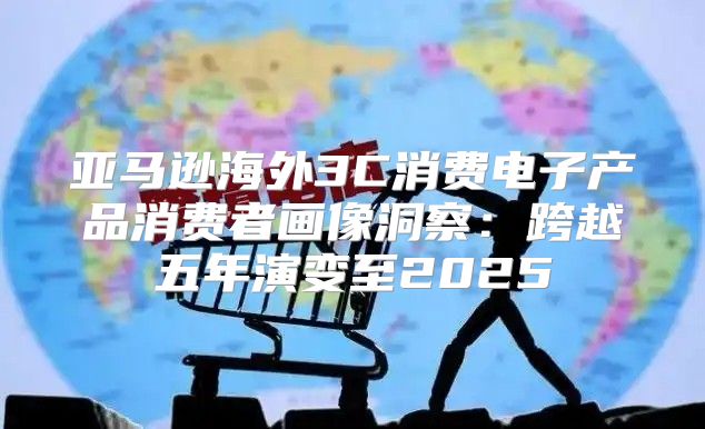 亚马逊海外3C消费电子产品消费者画像洞察：跨越五年演变至2025